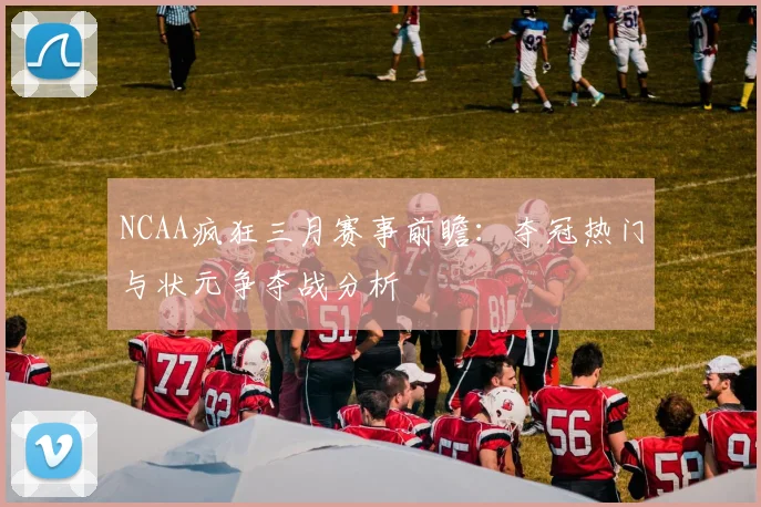 NCAA疯狂三月赛事前瞻：夺冠热门与状元争夺战分析