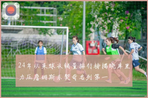 24年以来球衣销量排行榜揭晓库里力压詹姆斯东契奇名列第一