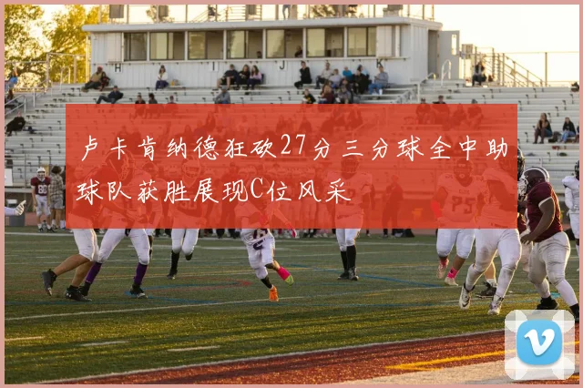 卢卡肯纳德狂砍27分三分球全中助球队获胜展现C位风采