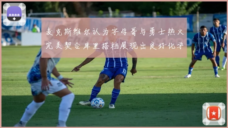 麦克斯维尔认为字母哥与勇士热火完美契合库里搭档展现出良好化学反应