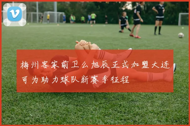 梅州客家前卫么旭辰正式加盟大连可为助力球队新赛季征程