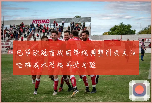 巴萨欧冠首战前锋线调整引发关注哈维战术思路再受考验