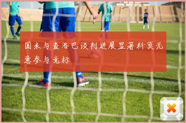 国米与查洛巴谈判进展显著科莫无意参与竞标