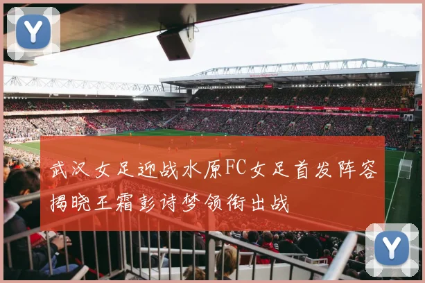 武汉女足迎战水原FC女足首发阵容揭晓王霜彭诗梦领衔出战