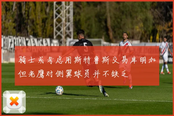 骑士或考虑用斯特鲁斯交易库明加但老鹰对侧翼球员并不缺乏