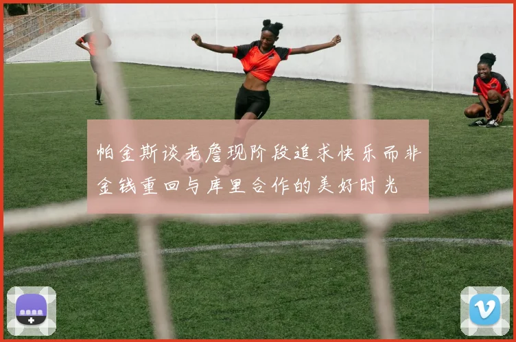帕金斯谈老詹现阶段追求快乐而非金钱重回与库里合作的美好时光