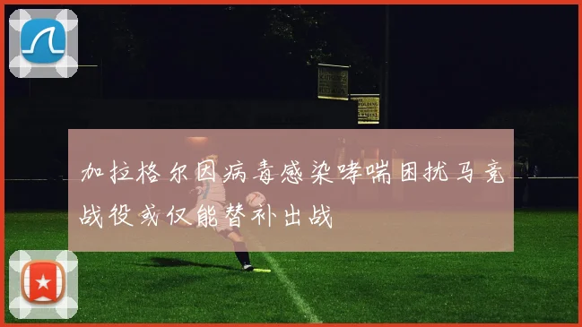加拉格尔因病毒感染哮喘困扰马竞战役或仅能替补出战