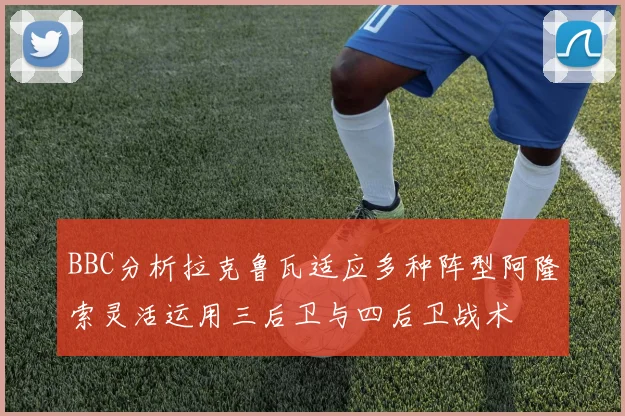 BBC分析拉克鲁瓦适应多种阵型阿隆索灵活运用三后卫与四后卫战术