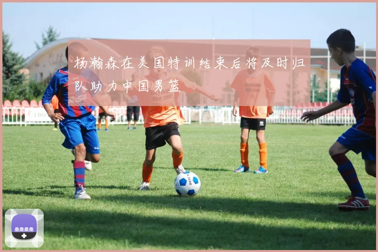 杨瀚森在美国特训结束后将及时归队助力中国男篮