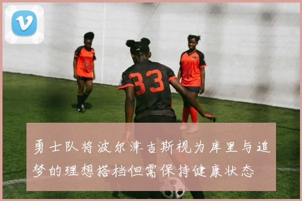 勇士队将波尔津吉斯视为库里与追梦的理想搭档但需保持健康状态