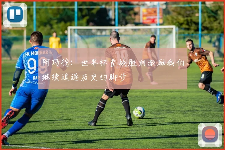 阿玛德：世界杯首战胜利激励我们继续追逐历史的脚步