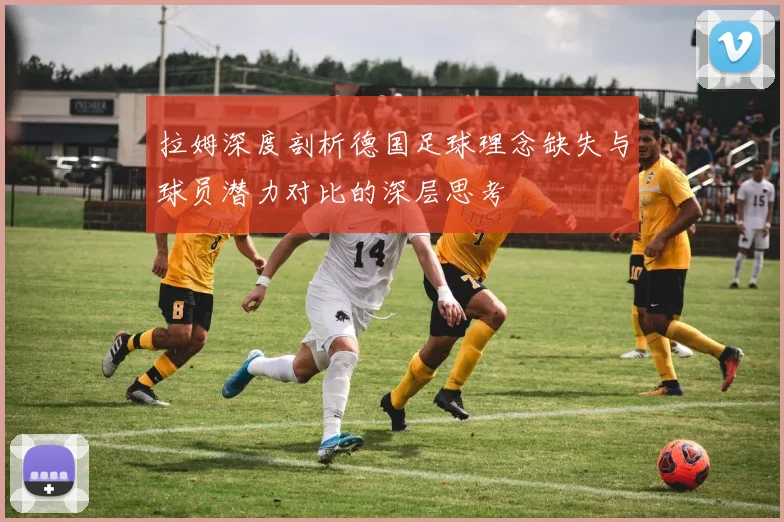 拉姆深度剖析德国足球理念缺失与球员潜力对比的深层思考
