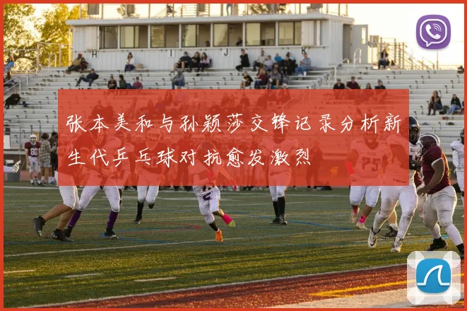 张本美和与孙颖莎交锋记录分析新生代乒乓球对抗愈发激烈