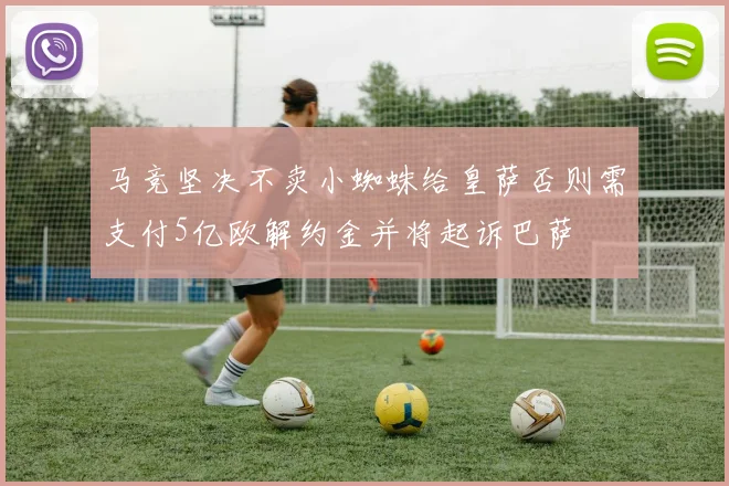 马竞坚决不卖小蜘蛛给皇萨否则需支付5亿欧解约金并将起诉巴萨