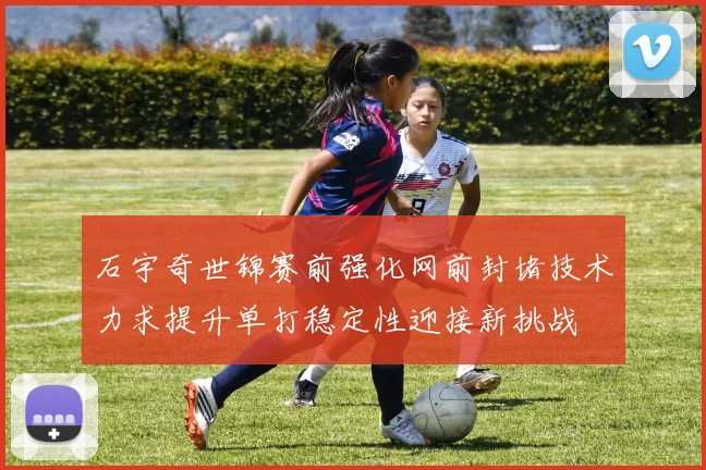 石宇奇世锦赛前强化网前封堵技术力求提升单打稳定性迎接新挑战
