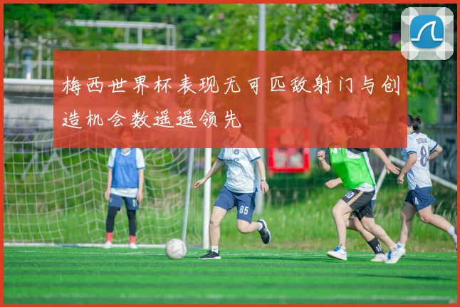 梅西世界杯表现无可匹敌射门与创造机会数遥遥领先