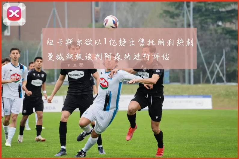纽卡斯尔欲以1亿镑出售托纳利热刺曼城积极谈判阿森纳进行评估