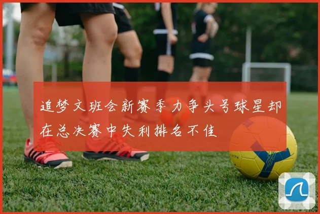 追梦文班会新赛季力争头号球星却在总决赛中失利排名不佳