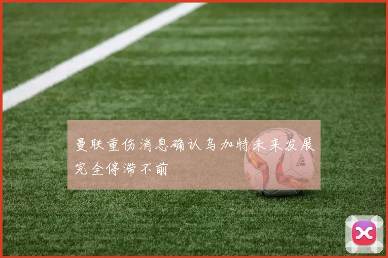 曼联重伤消息确认乌加特未来发展完全停滞不前