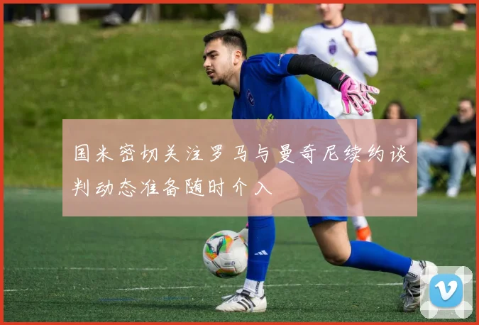 国米密切关注罗马与曼奇尼续约谈判动态准备随时介入