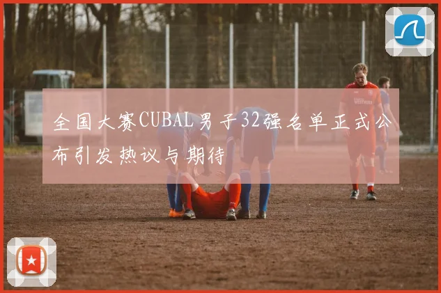 全国大赛CUBAL男子32强名单正式公布引发热议与期待