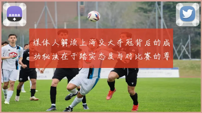 媒体人解读上海交大夺冠背后的成功秘诀在于踏实态度与对比赛的尊重