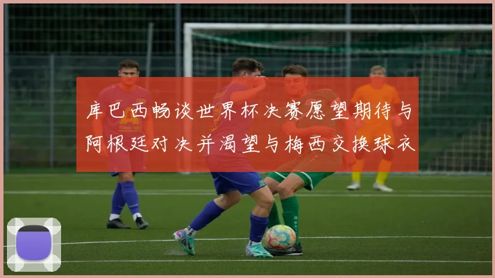 库巴西畅谈世界杯决赛愿望期待与阿根廷对决并渴望与梅西交换球衣