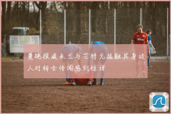 曼晚报道米兰与芒特无接触其身边人对转会传闻感到惊讶