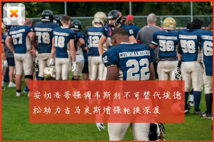 安切洛蒂强调韦斯利不可替代埃德松助力吉马良斯增强轮换深度