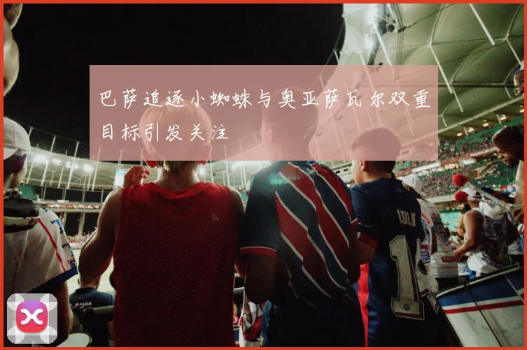 巴萨追逐小蜘蛛与奥亚萨瓦尔双重目标引发关注