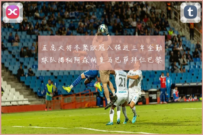 五虎大将齐聚欧冠八强近三年全勤球队揭秘阿森纳皇马巴萨拜仁巴黎的辉煌历程