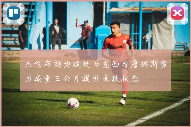 杰伦布朗为追赶马克西与詹姆斯努力减重三公斤提升竞技状态