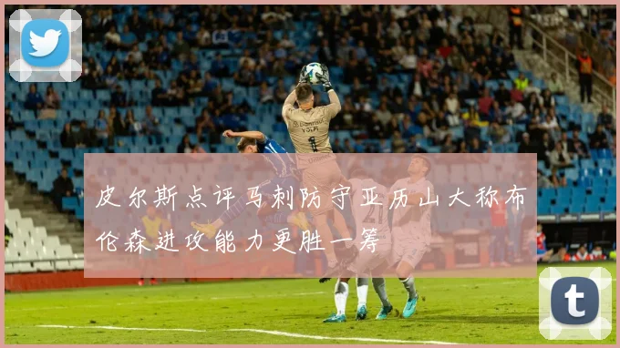 皮尔斯点评马刺防守亚历山大称布伦森进攻能力更胜一筹