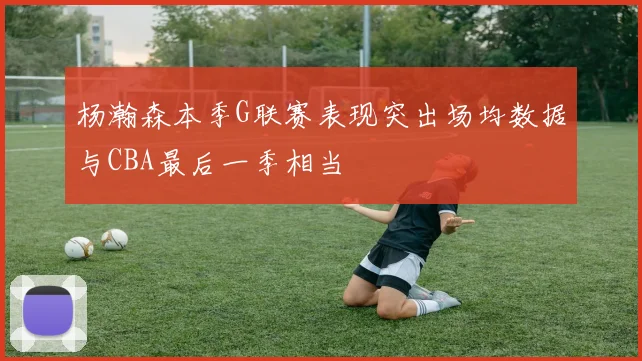 杨瀚森本季G联赛表现突出场均数据与CBA最后一季相当