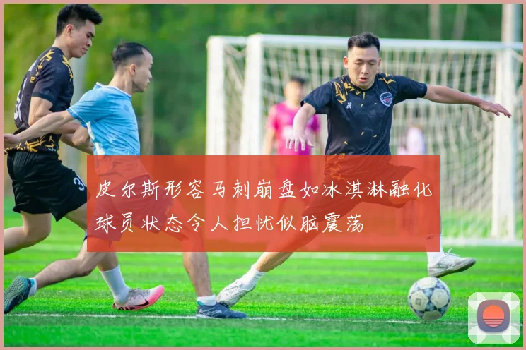 皮尔斯形容马刺崩盘如冰淇淋融化球员状态令人担忧似脑震荡