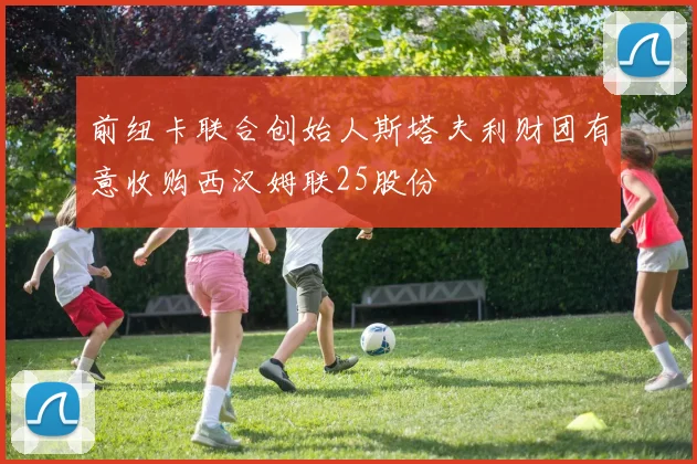 前纽卡联合创始人斯塔夫利财团有意收购西汉姆联25股份