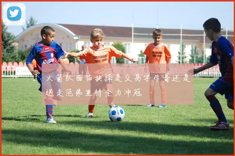 火箭队面临抉择是交易字母哥还是送走范弗里特全力冲冠