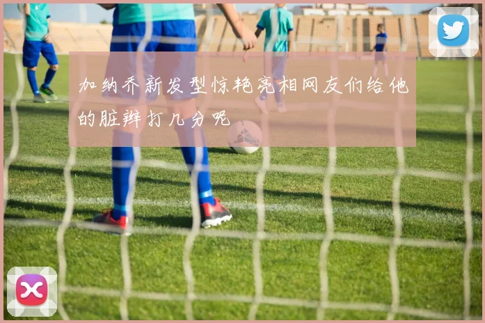 加纳乔新发型惊艳亮相网友们给他的脏辫打几分呢